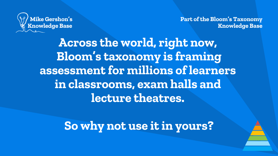 Across the world, right now, Bloom’s taxonomy is framing assessment for millions of learners in classrooms, exam halls and lecture theatres. So why not use it in yours?