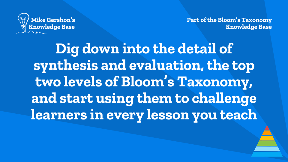 Dig down into the detail of synthesis and evaluation, the top two levels of Bloom’s Taxonomy, and start using them to challenge learners in every lesson you teach