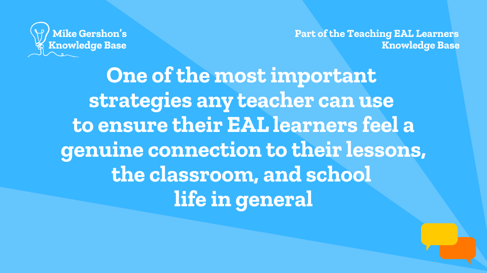 One of the most important strategies any teacher can use to ensure their EAL learners feel a genuine connection to their lessons, the classroom, and school life in general