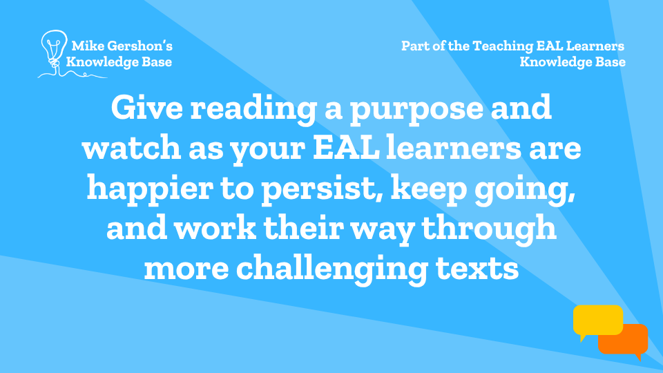 Give reading a purpose and watch as your EAL learners are happier to persist, keep going, and work their way through more challenging texts